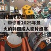 韩国电影三级2025，带你看2025年最火的韩国成人影片盛宴！