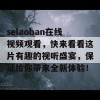 selaoban在线视频观看，快来看看这片有趣的视听盛宴，保证给你带来全新体验！