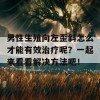 男性生殖向左歪斜怎么才能有效治疗呢？一起来看看解决方法吧！