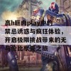 高h巨肉play中的禁忌诱惑与疯狂体验，开启极限挑战带来的无与伦比享受之旅