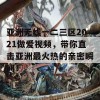 亚洲无线一二三区2021做爱视频，带你直击亚洲最火热的亲密瞬间！