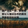 国产淫乱一级，聊聊那些让人难以忘怀的疯狂夜晚和放纵时刻