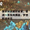 携手共创美好未来，亚洲一页东风拂面，梦想照进现实