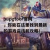 pupgtoor官网，你能在这里找到最新的游戏资讯和攻略！