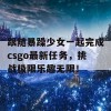 跟随暴躁少女一起完成csgo最新任务，挑战极限乐趣无限！