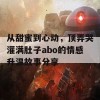 从甜蜜到心动，顶弄哭灌满肚子abo的情感升温故事分享