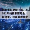 最新电影更新下载，2021年的精彩影片全在这里，赶紧来看看吧！