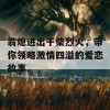 翁熄进出干柴烈火，带你领略激情四溢的爱恋故事