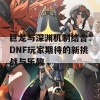 巨龙与深渊机制结合：DNF玩家期待的新挑战与乐趣