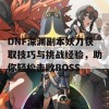 DNF深渊副本妖刀获取技巧与挑战经验，助你轻松击败BOSS