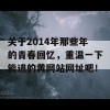 关于2014年那些年的青春回忆，重温一下能进的黄网站网址吧！