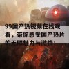 99国产热视频在线观看，带你感受国产热片的无限魅力与激情！