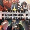 DNF深渊副本开启条件与强开攻略详解，助你轻松挑战高难度内容