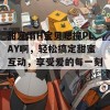 甜宠溺H宝贝嗯撞PLAY啊，轻松搞定甜蜜互动，享受爱的每一刻！