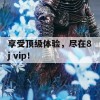 享受顶级体验，尽在8j vip！