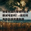 想看韩国的那些R级无删减电影吗？r级无码电影在线观看韩国