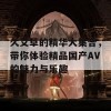 久艾草的精华大集合，带你体验精品国产AV的魅力与乐趣