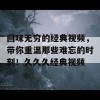 回味无穷的经典视频，带你重温那些难忘的时刻！久久久经典视频