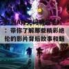 亚洲A片无码精品毛片：带你了解那些精彩绝伦的影片背后故事和魅力