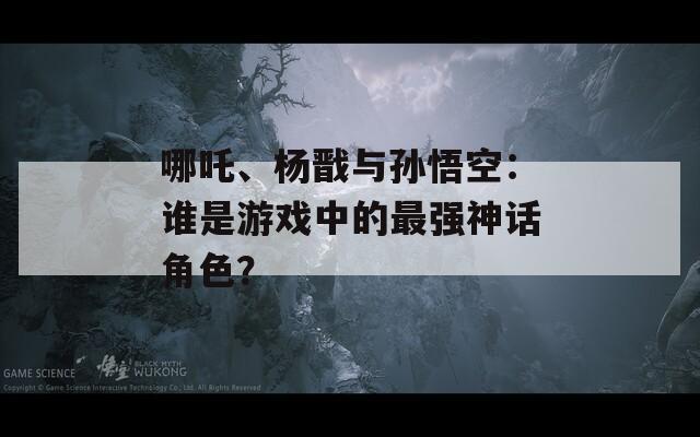 哪吒、杨戬与孙悟空：谁是游戏中的最强神话角色？