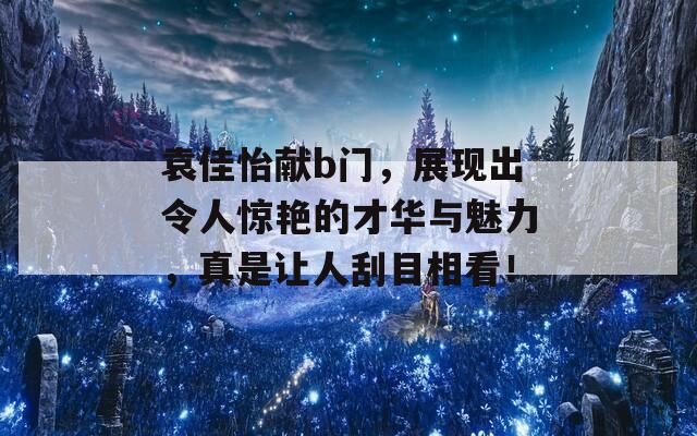 袁佳怡献b门，展现出令人惊艳的才华与魅力，真是让人刮目相看！