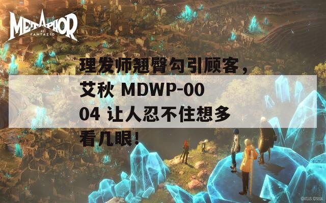 理发师翘臀勾引顾客，艾秋 MDWP-0004 让人忍不住想多看几眼！