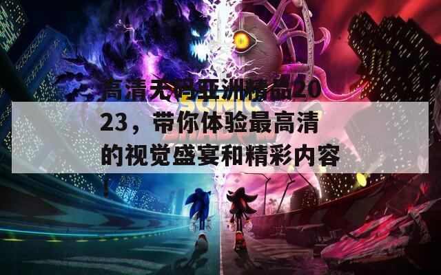 高清无码亚洲精品2023，带你体验最高清的视觉盛宴和精彩内容！