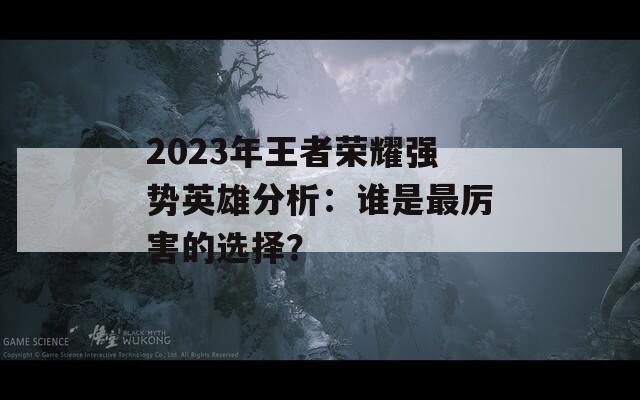 2023年王者荣耀强势英雄分析：谁是最厉害的选择？