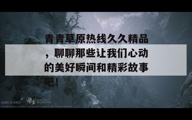 青青草原热线久久精品，聊聊那些让我们心动的美好瞬间和精彩故事吧！