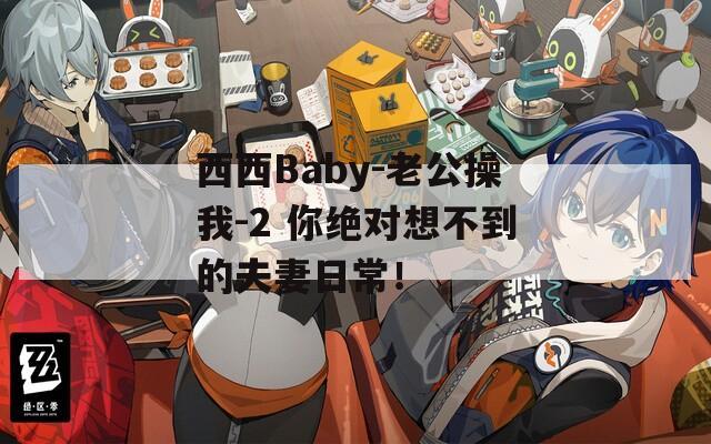 西西Baby-老公操我-2 你绝对想不到的夫妻日常！