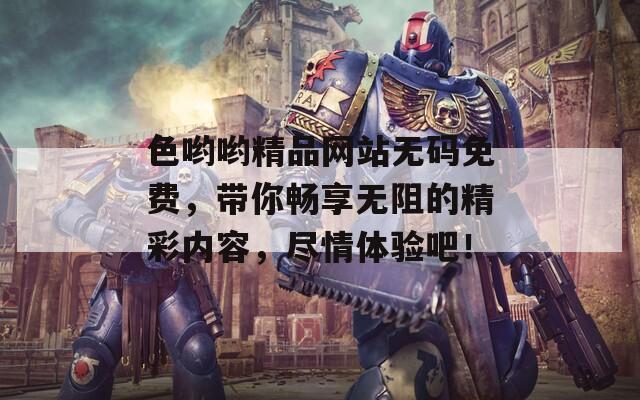 色哟哟精品网站无码免费，带你畅享无阻的精彩内容，尽情体验吧！