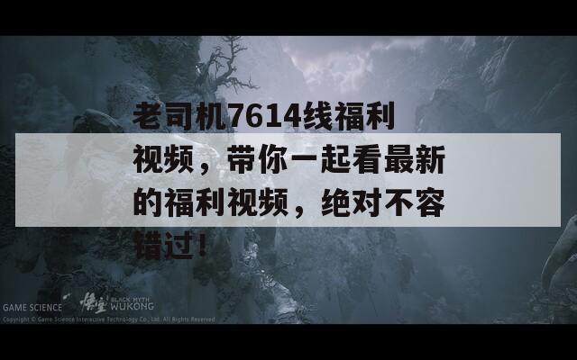 老司机7614线福利视频，带你一起看最新的福利视频，绝对不容错过！