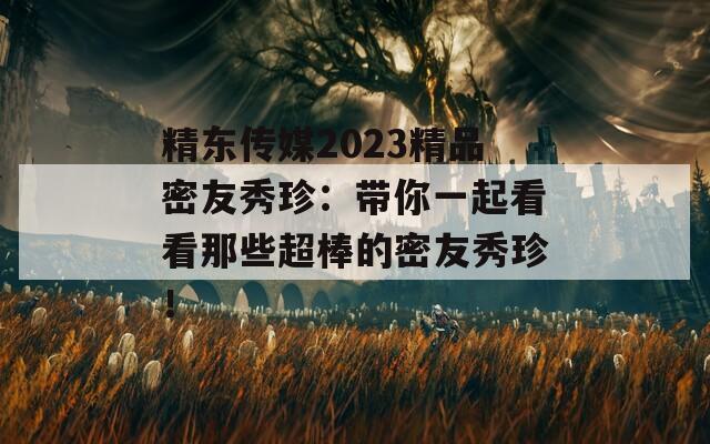 精东传媒2023精品密友秀珍：带你一起看看那些超棒的密友秀珍！