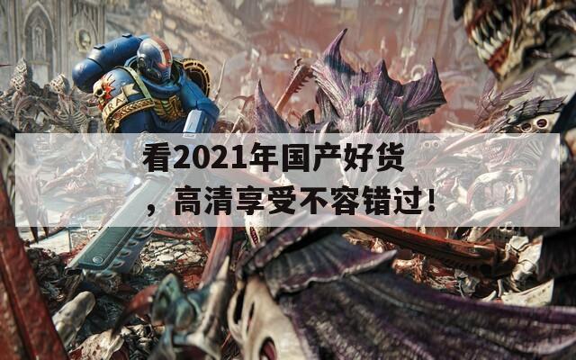 看2021年国产好货，高清享受不容错过！