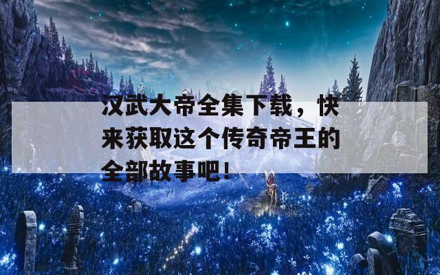 汉武大帝全集下载，快来获取这个传奇帝王的全部故事吧！