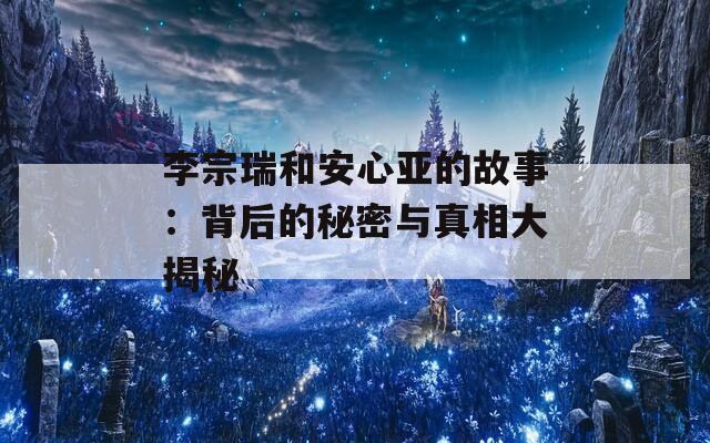 李宗瑞和安心亚的故事：背后的秘密与真相大揭秘