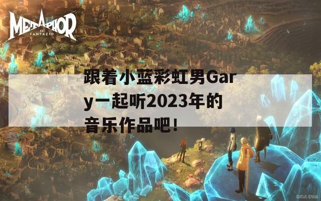 跟着小蓝彩虹男Gary一起听2023年的音乐作品吧！