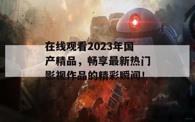 在线观看2023年国产精品，畅享最新热门影视作品的精彩瞬间！