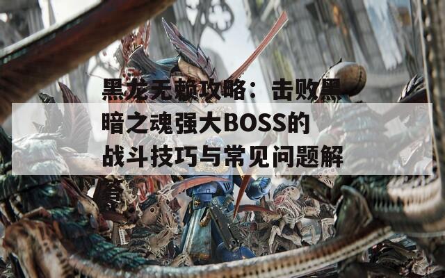 黑龙无赖攻略：击败黑暗之魂强大BOSS的战斗技巧与常见问题解答