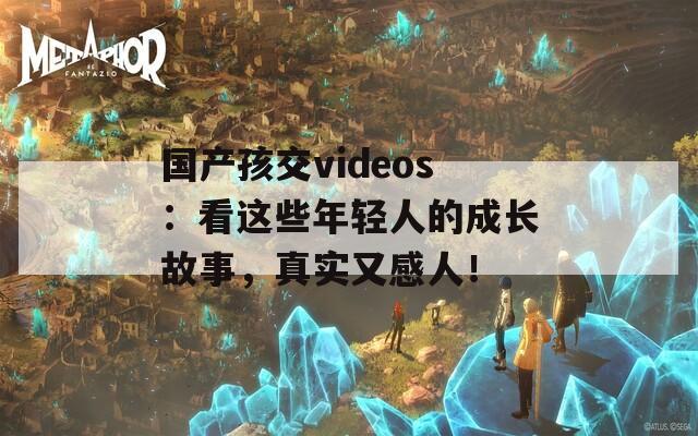 国产孩交videos：看这些年轻人的成长故事，真实又感人！