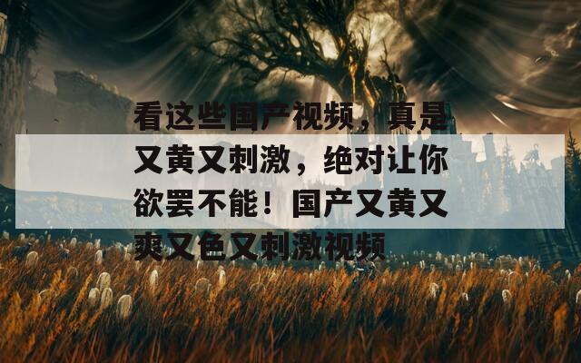 看这些国产视频，真是又黄又刺激，绝对让你欲罢不能！国产又黄又爽又色又刺激视频