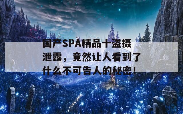 国产SPA精品十盗摄泄露，竟然让人看到了什么不可告人的秘密！