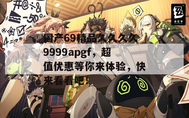 国产69精品久久久久9999apgf，超值优惠等你来体验，快来看看吧！