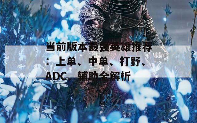 当前版本最强英雄推荐：上单、中单、打野、ADC、辅助全解析