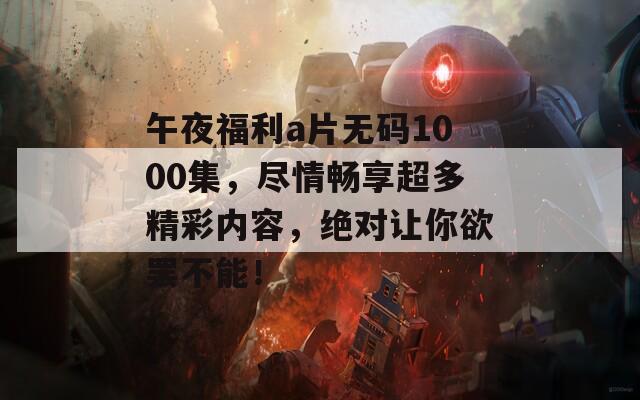 午夜福利a片无码1000集，尽情畅享超多精彩内容，绝对让你欲罢不能！