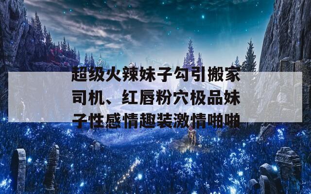 超级火辣妹子勾引搬家司机、红唇粉穴极品妹子性感情趣装激情啪啪