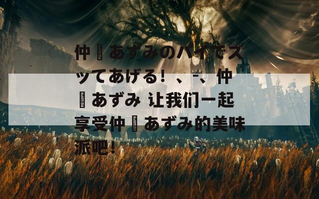 仲間あずみのパイでズッてあげる！、-、仲間あずみ 让我们一起享受仲間あずみ的美味派吧！