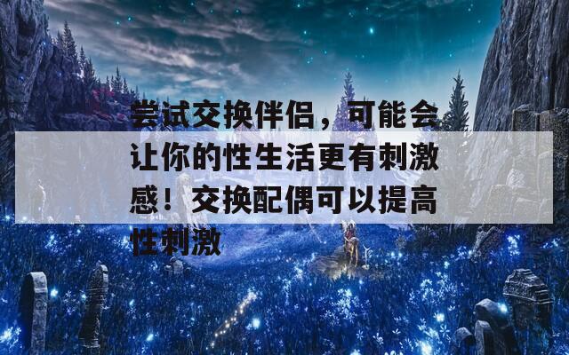 尝试交换伴侣，可能会让你的性生活更有刺激感！交换配偶可以提高性刺激