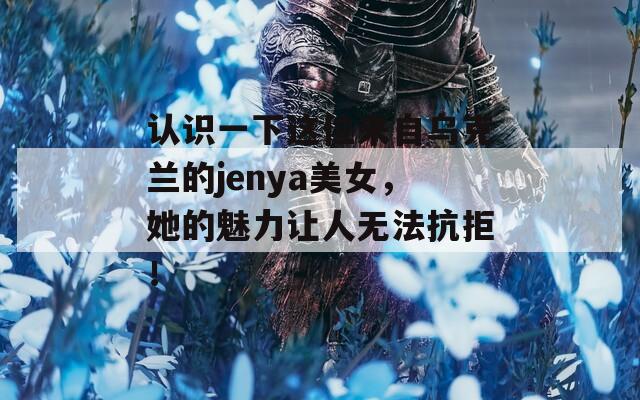 认识一下这位来自乌克兰的jenya美女，她的魅力让人无法抗拒！