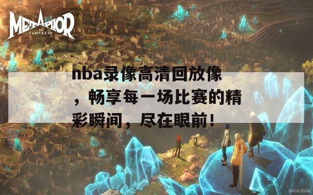 nba录像高清回放像，畅享每一场比赛的精彩瞬间，尽在眼前！